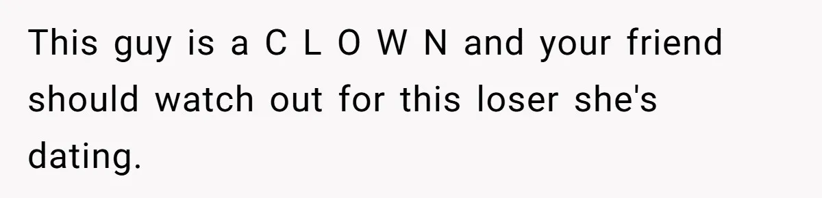 This guy is a C L O W N and your friend should watch out for this loser she's dating.