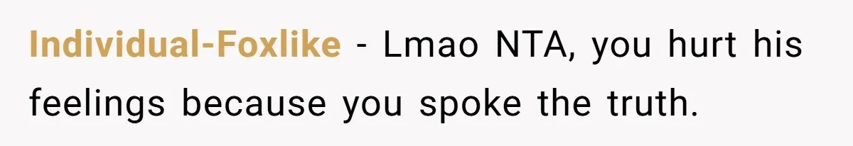 Individual-Foxlike − Lmao NTA, you hurt his feelings because you spoke the truth.