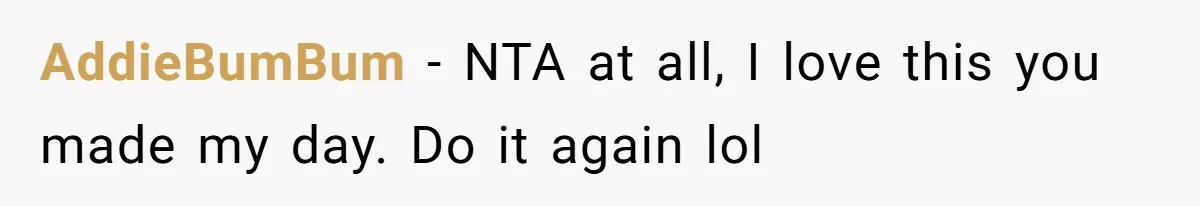 AddieBumBum − NTA at all, I love this you made my day. Do it again lol