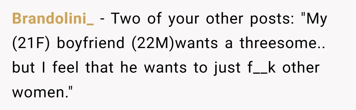 He Said “It’s Just Instagram” Until His Girlfriend Posted a G-String Photo - Then the Double Standard Hit Hard Brandolini_ − Two of your other posts: "My (21F) boyfriend (22M)wants a threesome.. but I feel that he wants to just f__k other women."