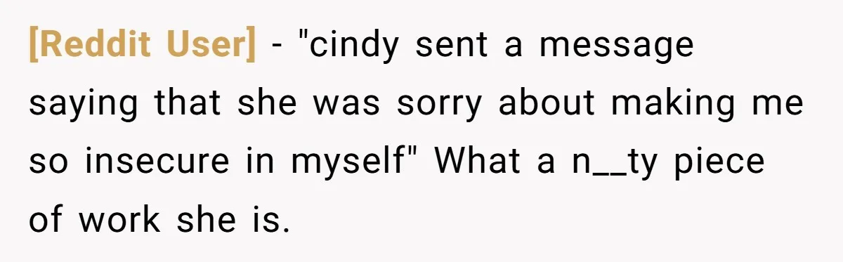 [Reddit User] − "cindy sent a message saying that she was sorry about making me so insecure in myself" What a n__ty piece of work she is.
