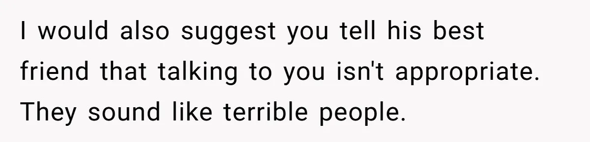 Wife Walks Out After Husband’s Best Friend Sits On His Lap At Dinner I would also suggest you tell his best friend that talking to you isn't appropriate. They sound like terrible people.