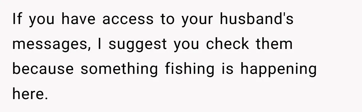 Wife Walks Out After Husband’s Best Friend Sits On His Lap At Dinner If you have access to your husband's messages, I suggest you check them because something fishing is happening here.
