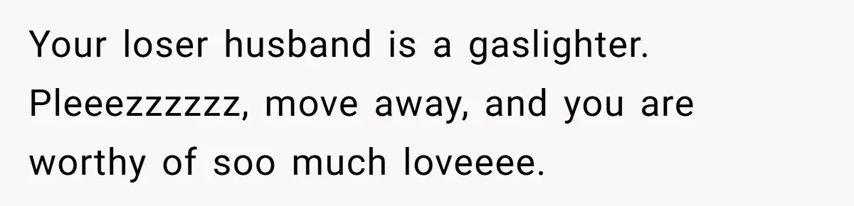 Wife Walks Out After Husband’s Best Friend Sits On His Lap At Dinner Your loser husband is a gaslighter. Pleeezzzzzz, move away, and you are worthy of soo much loveeee.
