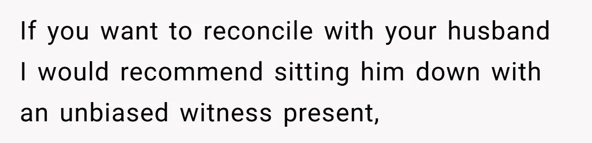 Wife Walks Out After Husband’s Best Friend Sits On His Lap At Dinner If you want to reconcile with your husband I would recommend sitting him down with an unbiased witness present,