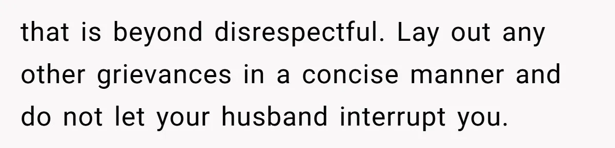 Wife Walks Out After Husband’s Best Friend Sits On His Lap At Dinner that is beyond disrespectful. Lay out any other grievances in a concise manner and do not let your husband interrupt you.