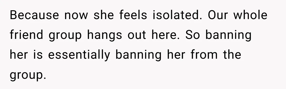 Guy’s Efforts To Keep Things Civil With A Girl Backfire, He Ends Up Kicking Her Out Of The Group Because now she feels isolated. Our whole friend group hangs out here. So banning her is essentially banning her from the group.
