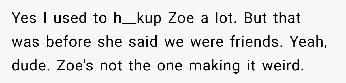 Guy’s Efforts To Keep Things Civil With A Girl Backfire, He Ends Up Kicking Her Out Of The Group Yes I used to h__kup Zoe a lot. But that was before she said we were friends. Yeah, dude. Zoe's not the one making it weird.