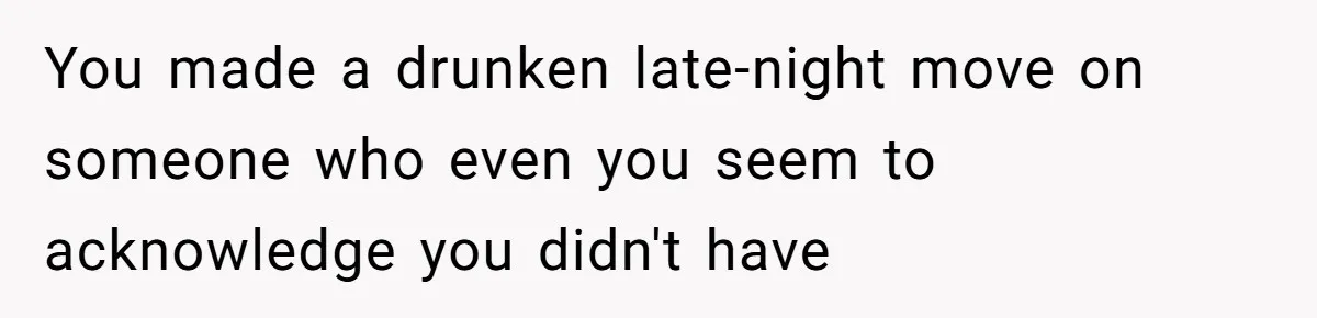 Guy’s Efforts To Keep Things Civil With A Girl Backfire, He Ends Up Kicking Her Out Of The Group You made a drunken late-night move on someone who even you seem to acknowledge you didn't have