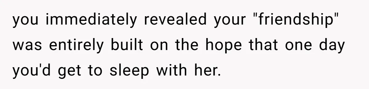 Guy’s Efforts To Keep Things Civil With A Girl Backfire, He Ends Up Kicking Her Out Of The Group you immediately revealed your "friendship" was entirely built on the hope that one day you'd get to sleep with her.
