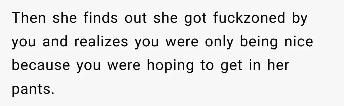 Guy’s Efforts To Keep Things Civil With A Girl Backfire, He Ends Up Kicking Her Out Of The Group Then she finds out she got fuckzoned by you and realizes you were only being nice because you were hoping to get in her pants.