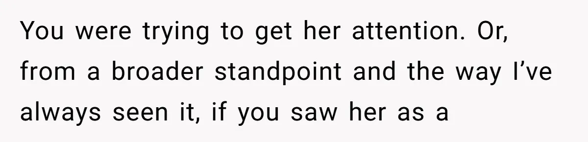 Guy’s Efforts To Keep Things Civil With A Girl Backfire, He Ends Up Kicking Her Out Of The Group You were trying to get her attention. Or, from a broader standpoint and the way I’ve always seen it, if you saw her as a