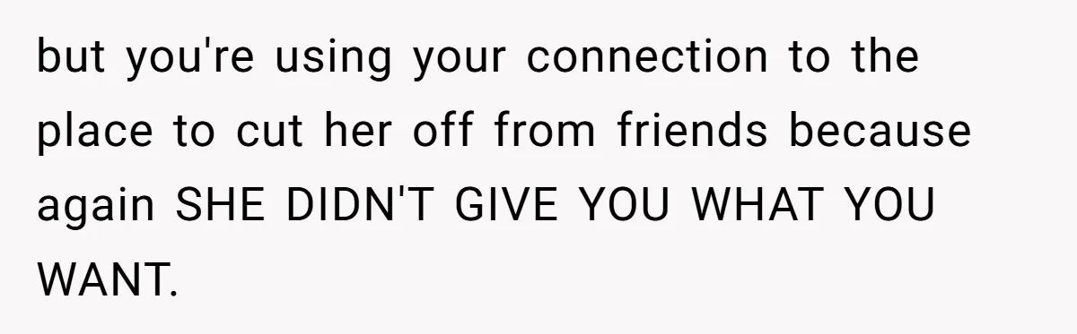 Guy’s Efforts To Keep Things Civil With A Girl Backfire, He Ends Up Kicking Her Out Of The Group but you're using your connection to the place to cut her off from friends because again SHE DIDN'T GIVE YOU WHAT YOU WANT.