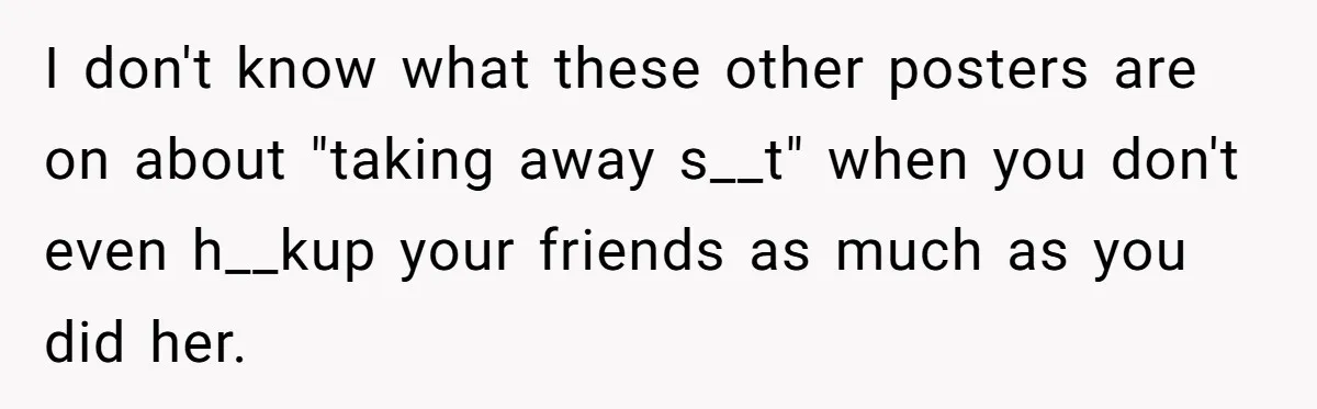 Guy’s Efforts To Keep Things Civil With A Girl Backfire, He Ends Up Kicking Her Out Of The Group I don't know what these other posters are on about "taking away s__t" when you don't even h__kup your friends as much as you did her.