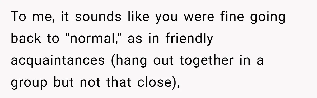 Guy’s Efforts To Keep Things Civil With A Girl Backfire, He Ends Up Kicking Her Out Of The Group To me, it sounds like you were fine going back to "normal," as in friendly acquaintances (hang out together in a group but not that close),