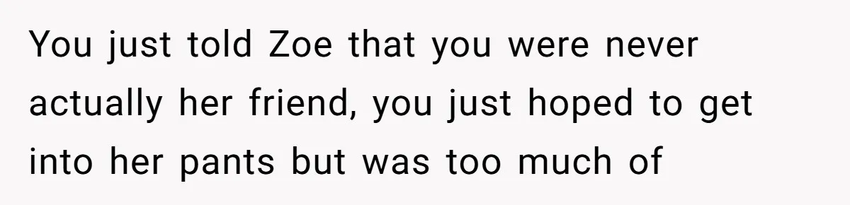 Guy’s Efforts To Keep Things Civil With A Girl Backfire, He Ends Up Kicking Her Out Of The Group You just told Zoe that you were never actually her friend, you just hoped to get into her pants but was too much of