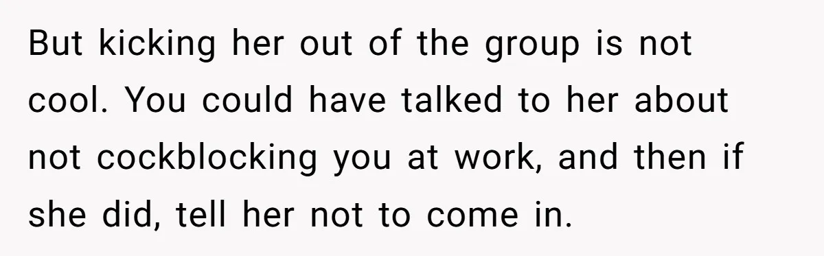 Guy’s Efforts To Keep Things Civil With A Girl Backfire, He Ends Up Kicking Her Out Of The Group But kicking her out of the group is not cool. You could have talked to her about not cockblocking you at work, and then if she did, tell her not...