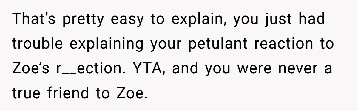 Guy’s Efforts To Keep Things Civil With A Girl Backfire, He Ends Up Kicking Her Out Of The Group That’s pretty easy to explain, you just had trouble explaining your petulant reaction to Zoe’s r__ection. YTA, and you were never a true friend to Zoe.