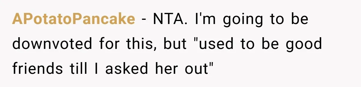 Guy’s Efforts To Keep Things Civil With A Girl Backfire, He Ends Up Kicking Her Out Of The Group APotatoPancake − NTA. I'm going to be downvoted for this, but "used to be good friends till I asked her out"