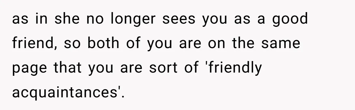 Guy’s Efforts To Keep Things Civil With A Girl Backfire, He Ends Up Kicking Her Out Of The Group as in she no longer sees you as a good friend, so both of you are on the same page that you are sort of 'friendly acquaintances'.