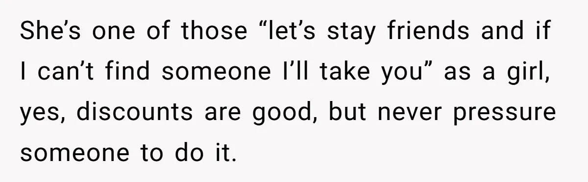 Guy’s Efforts To Keep Things Civil With A Girl Backfire, He Ends Up Kicking Her Out Of The Group She’s one of those “let’s stay friends and if I can’t find someone I’ll take you” as a girl, yes, discounts are good, but never pressure someone to do it.
