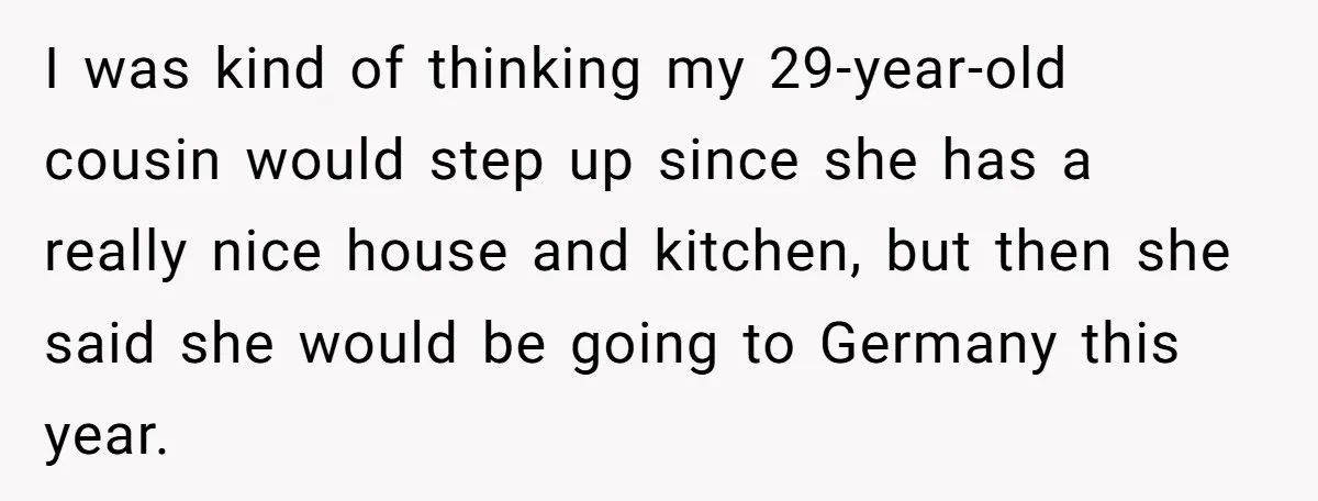 "Woman Spends $4500 On Christmas Dinner And Airbnb, Now Her Family Wants Nothing To Do With Her Request I was kind of thinking my 29-year-old cousin would step up since she has a really nice house and kitchen, but then she said she would be going to Germany...