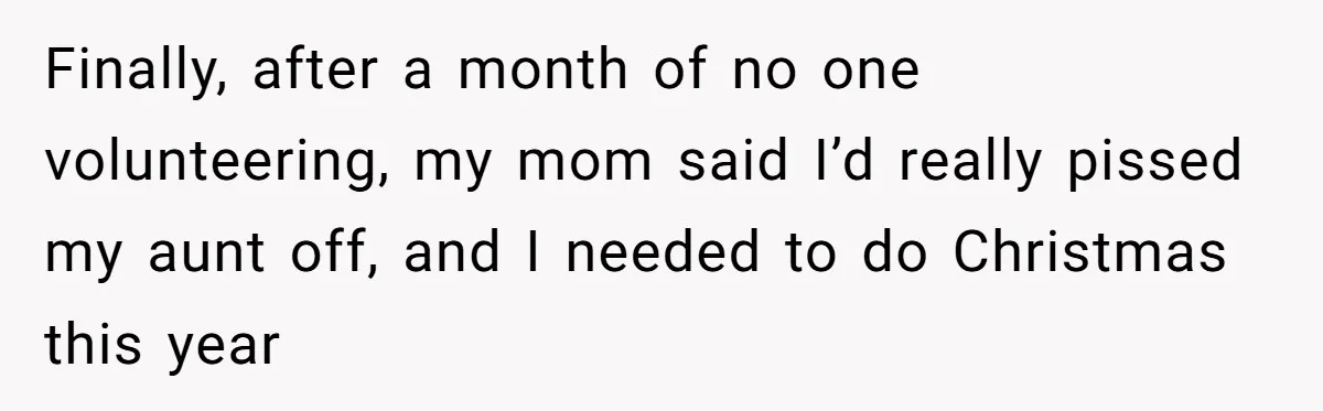 "Woman Spends $4500 On Christmas Dinner And Airbnb, Now Her Family Wants Nothing To Do With Her Request Finally, after a month of no one volunteering, my mom said I’d really pissed my aunt off, and I needed to do Christmas this year