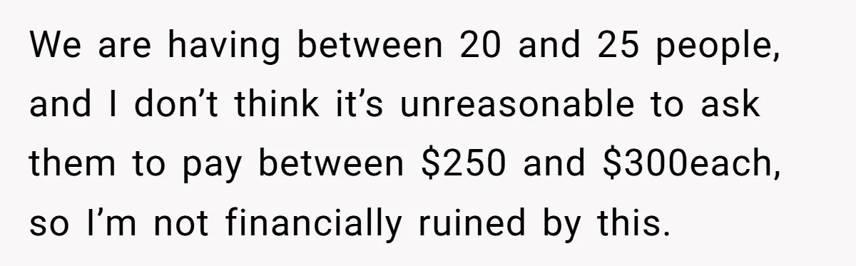 "Woman Spends $4500 On Christmas Dinner And Airbnb, Now Her Family Wants Nothing To Do With Her Request We are having between 20 and 25 people, and I don’t think it’s unreasonable to ask them to pay between $250 and $300each, so I’m not financially ruined by this.
