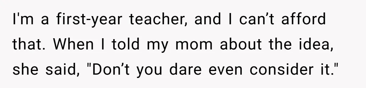 "Woman Spends $4500 On Christmas Dinner And Airbnb, Now Her Family Wants Nothing To Do With Her Request I'm a first-year teacher, and I can’t afford that. When I told my mom about the idea, she said, "Don’t you dare even consider it."