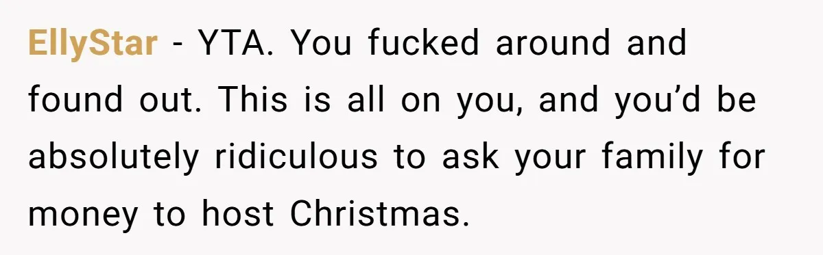 "Woman Spends $4500 On Christmas Dinner And Airbnb, Now Her Family Wants Nothing To Do With Her Request EllyStar − YTA. You fucked around and found out. This is all on you, and you’d be absolutely ridiculous to ask your family for money to host Christmas.