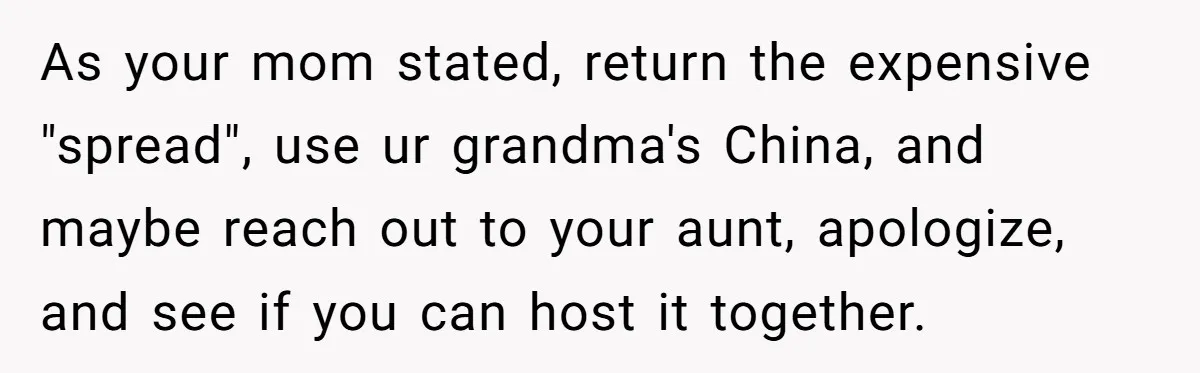 "Woman Spends $4500 On Christmas Dinner And Airbnb, Now Her Family Wants Nothing To Do With Her Request As your mom stated, return the expensive "spread", use ur grandma's China, and maybe reach out to your aunt, apologize, and see if you can host it together.