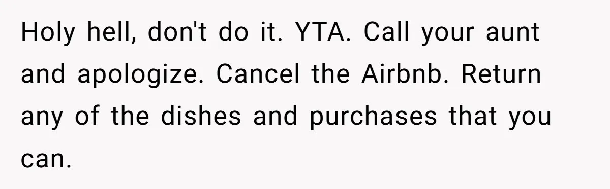 "Woman Spends $4500 On Christmas Dinner And Airbnb, Now Her Family Wants Nothing To Do With Her Request Holy hell, don't do it. YTA. Call your aunt and apologize. Cancel the Airbnb. Return any of the dishes and purchases that you can.