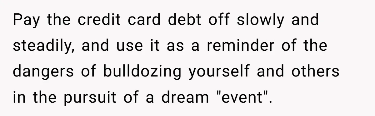 "Woman Spends $4500 On Christmas Dinner And Airbnb, Now Her Family Wants Nothing To Do With Her Request Pay the credit card debt off slowly and steadily, and use it as a reminder of the dangers of bulldozing yourself and others in the pursuit of a dream "event".