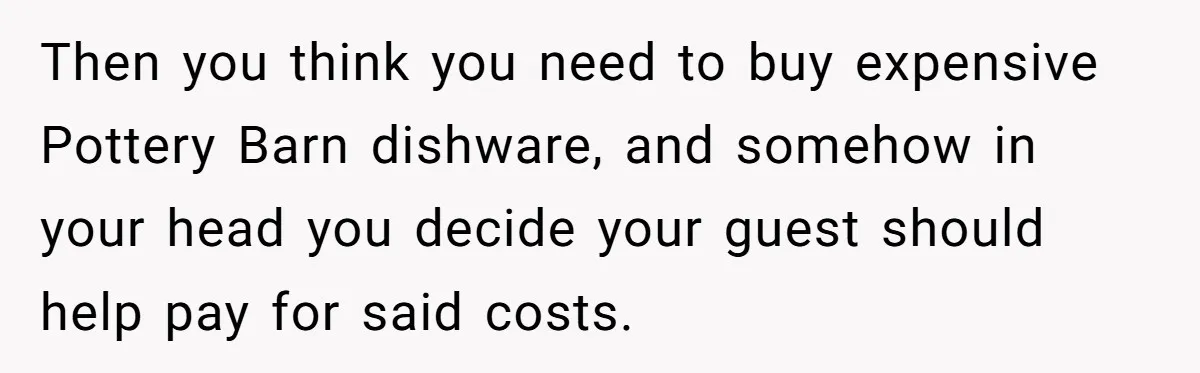"Woman Spends $4500 On Christmas Dinner And Airbnb, Now Her Family Wants Nothing To Do With Her Request Then you think you need to buy expensive Pottery Barn dishware, and somehow in your head you decide your guest should help pay for said costs.