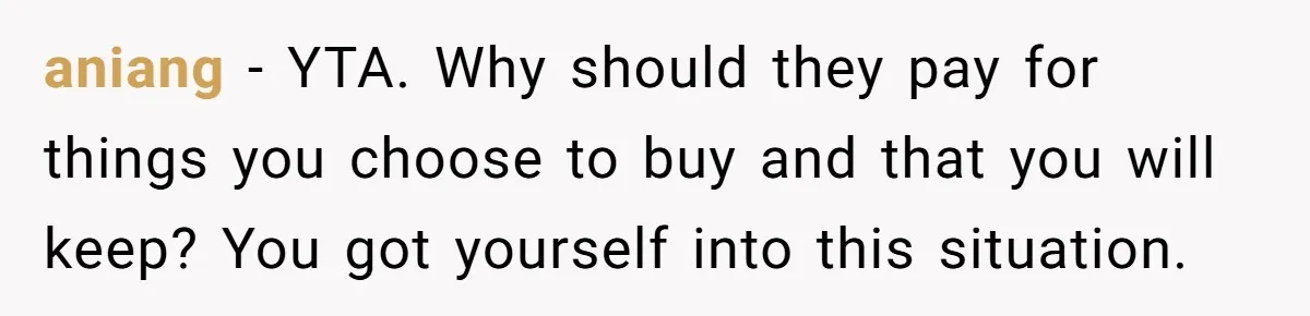 "Woman Spends $4500 On Christmas Dinner And Airbnb, Now Her Family Wants Nothing To Do With Her Request aniang − YTA. Why should they pay for things you choose to buy and that you will keep? You got yourself into this situation.