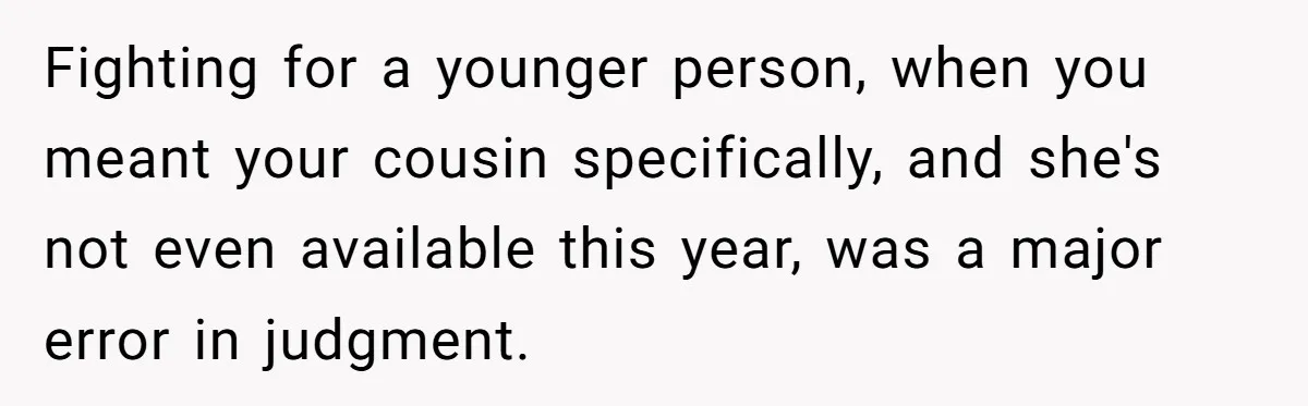 "Woman Spends $4500 On Christmas Dinner And Airbnb, Now Her Family Wants Nothing To Do With Her Request Fighting for a younger person, when you meant your cousin specifically, and she's not even available this year, was a major error in judgment.