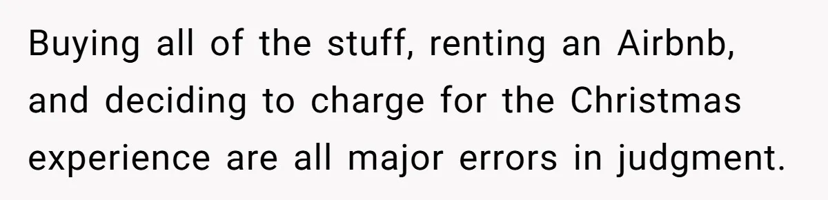 "Woman Spends $4500 On Christmas Dinner And Airbnb, Now Her Family Wants Nothing To Do With Her Request Buying all of the stuff, renting an Airbnb, and deciding to charge for the Christmas experience are all major errors in judgment.