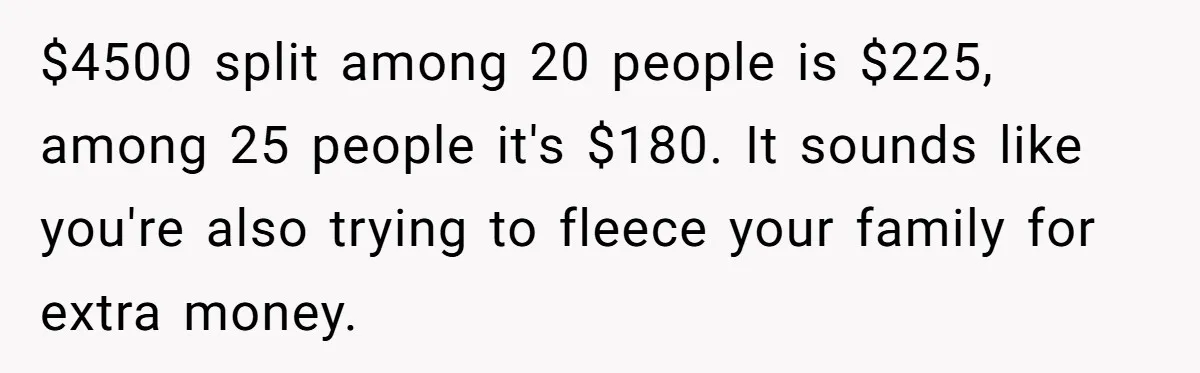 "Woman Spends $4500 On Christmas Dinner And Airbnb, Now Her Family Wants Nothing To Do With Her Request $4500 split among 20 people is $225, among 25 people it's $180. It sounds like you're also trying to fleece your family for extra money.