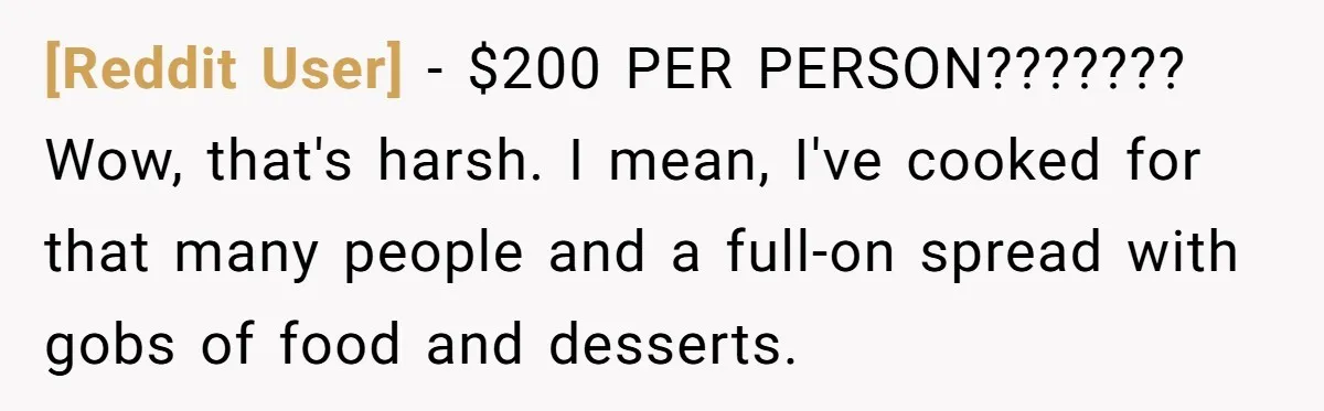 [Reddit User] − $200 PER PERSON??????? Wow, that's harsh. I mean, I've cooked for that many people and a full-on spread with gobs of food and desserts.