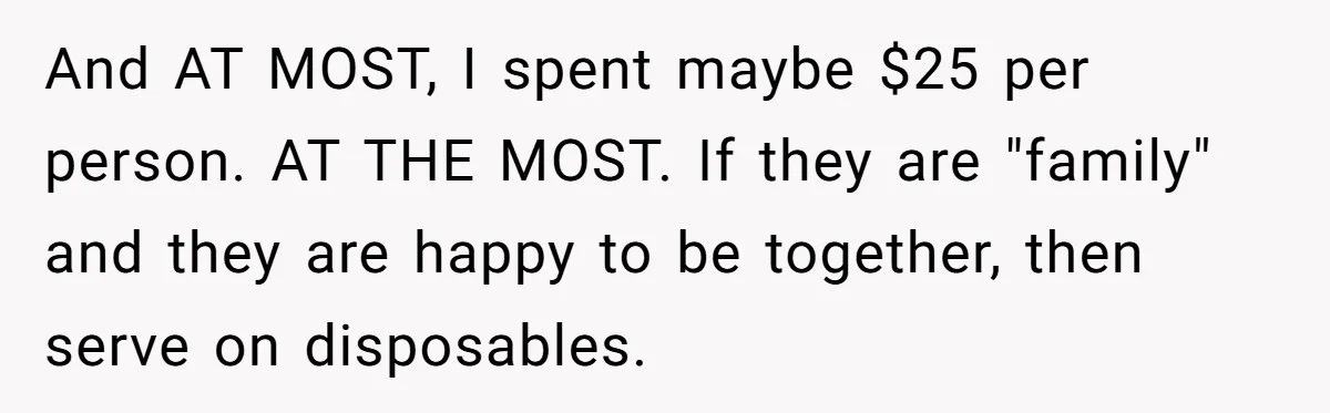 "Woman Spends $4500 On Christmas Dinner And Airbnb, Now Her Family Wants Nothing To Do With Her Request And AT MOST, I spent maybe $25 per person. AT THE MOST. If they are "family" and they are happy to be together, then serve on disposables.