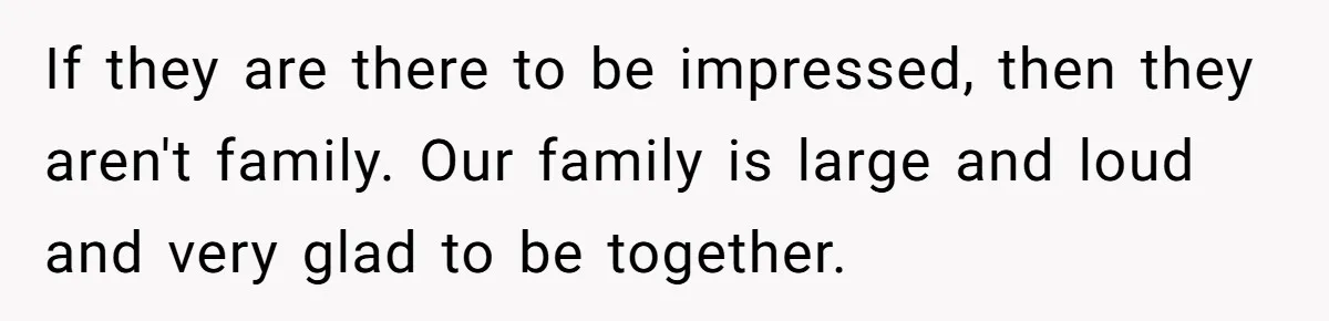 "Woman Spends $4500 On Christmas Dinner And Airbnb, Now Her Family Wants Nothing To Do With Her Request If they are there to be impressed, then they aren't family. Our family is large and loud and very glad to be together.