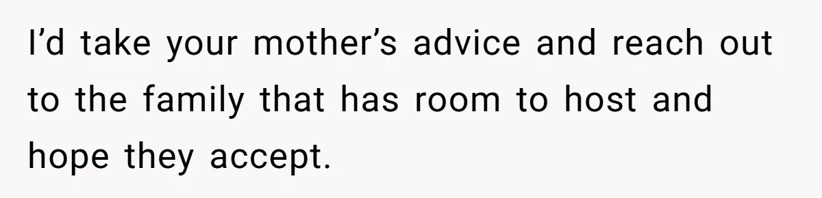 "Woman Spends $4500 On Christmas Dinner And Airbnb, Now Her Family Wants Nothing To Do With Her Request I’d take your mother’s advice and reach out to the family that has room to host and hope they accept.