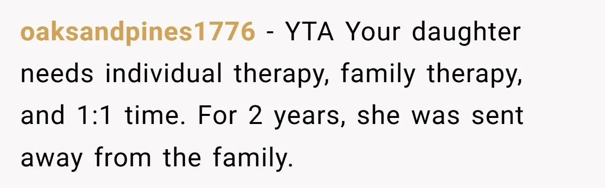 Mom Insists On Including Both Daughters In Family Dinner After Years Of Separation oaksandpines1776 − YTA Your daughter needs individual therapy, family therapy, and 1:1 time. For 2 years, she was sent away from the family.