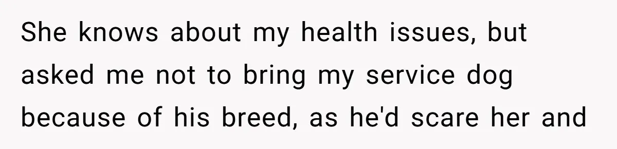 Woman Kicked Out of Wedding For Bringing Her Dobermann Service Dog, Should She Have Left Him Behind? She knows about my health issues, but asked me not to bring my service dog because of his breed, as he'd scare her and