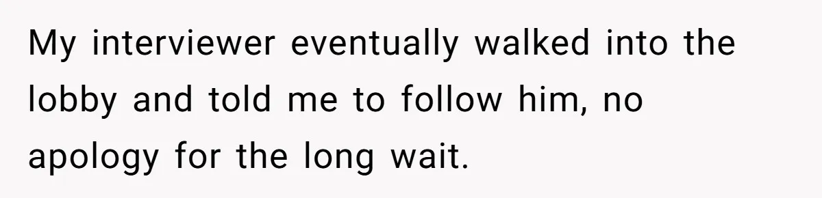 Candidate Walks Out of Job Interview After HR Mocks Him - Then Ruins It With One Comment My interviewer eventually walked into the lobby and told me to follow him, no apology for the long wait.