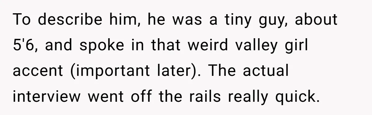 Candidate Walks Out of Job Interview After HR Mocks Him - Then Ruins It With One Comment To describe him, he was a tiny guy, about 5'6, and spoke in that weird valley girl accent (important later). The actual interview went off the rails really quick.
