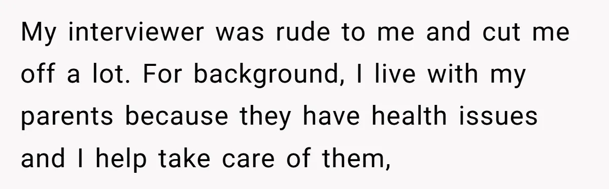 Candidate Walks Out of Job Interview After HR Mocks Him - Then Ruins It With One Comment My interviewer was rude to me and cut me off a lot. For background, I live with my parents because they have health issues and I help take care of...