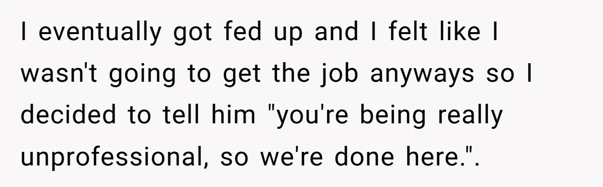 Candidate Walks Out of Job Interview After HR Mocks Him - Then Ruins It With One Comment I eventually got fed up and I felt like I wasn't going to get the job anyways so I decided to tell him "you're being really unprofessional, so we're done...