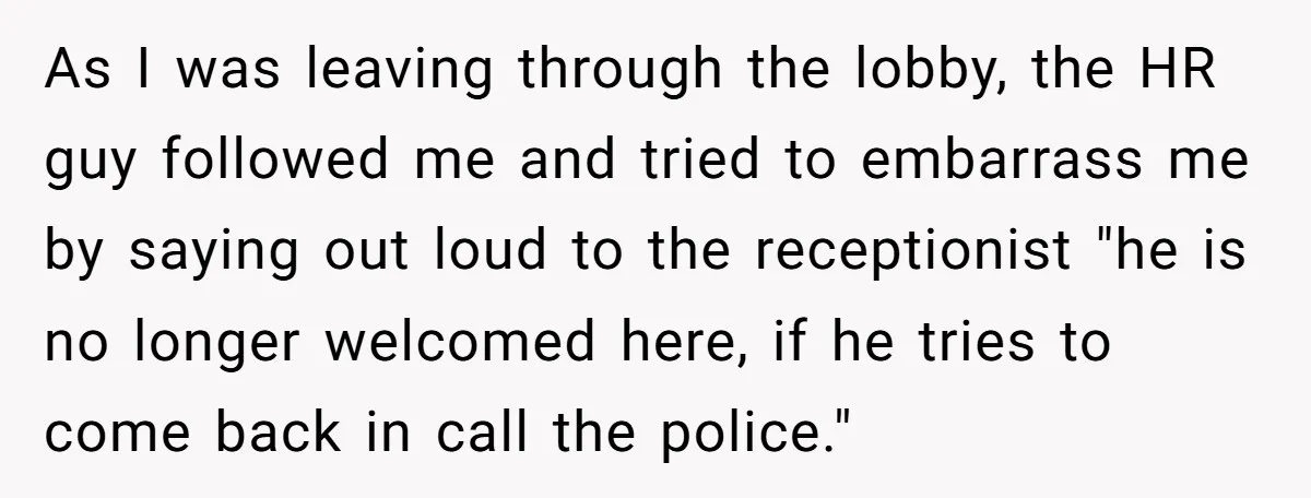 Candidate Walks Out of Job Interview After HR Mocks Him - Then Ruins It With One Comment As I was leaving through the lobby, the HR guy followed me and tried to embarrass me by saying out loud to the receptionist "he is no longer welcomed here,...