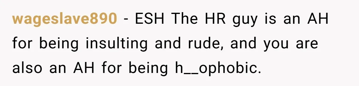 Candidate Walks Out of Job Interview After HR Mocks Him - Then Ruins It With One Comment wageslave890 − ESH The HR guy is an AH for being insulting and rude, and you are also an AH for being h__ophobic.